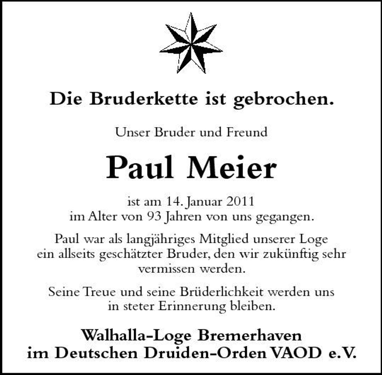 <p>Die Bruderkette ist gebrochen.<br />Unser Bruder und Freund</p><p>Paul Meier<br />ist am 14. Januar 2011 im Alter von 93 Jahren von uns gegangen. Paul war als langjähriges Mitglied unserer Loge ein allseits geschätzter Bruder, den wir zukünftig sehr vermissen werden. Seine Treue und seine Brüderlichkeit werden uns in steter Erinnerung bleiben.</p><p>Walhalla-Loge Bremerhaven im Deutschen Druiden-Orden VAOD e.V .</p>