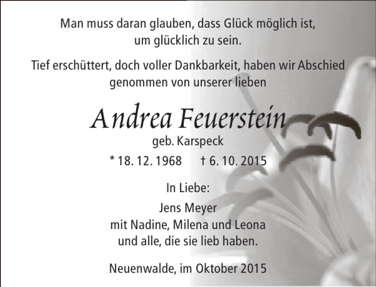 <p>Man muss daran glauben, dass Glück möglich ist,<br />um glücklich zu sein.<br />Tief erschüttert, doch voller Dankbarkeit, haben wir Abschied<br />genommen von unserer lieben</p><p>Andrea Feuerstein<br />geb. Karspeck<br />* 18. 12. 1968 † 6. 10. 2015<br />In Liebe:<br />Jens Meyer<br />mit Nadine, Milena und Leona<br />und alle, die sie lieb haben.<br />Neuenwalde, im Oktober 2015</p>