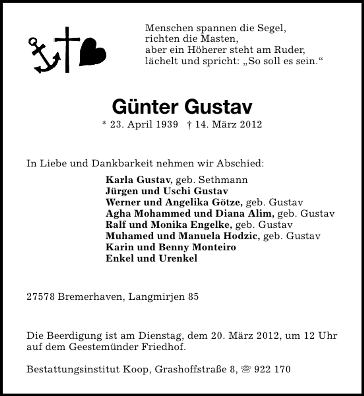 <p>Menschen spannen die Segel,<br />richten die Masten,<br />aber ein Höherer steht am Ruder,<br />lächelt und spricht: „So soll es sein.“</p>
<p>Günter Gustav</p>
<p>* 23. April 1939 † 14. März 2012<br />In Liebe und Dankbarkeit nehmen wir Abschied:<br />Karla Gustav, geb. Sethmann<br />Jürgen und Uschi Gustav<br />Werner und Angelika Götze, geb. Gustav<br />Agha Mohammed und Diana Alim, geb. Gustav<br />Ralf und Monika Engelke, geb. Gustav<br />Muhamed und Manuela Hodzic, geb. Gustav<br />Karin und Benny Monteiro<br />Enkel und Urenkel<br />27578 Bremerhaven, Langmirjen 85<br />Die Beerdigung ist am Dienstag, dem 20. März 2012, um 12 Uhr<br />auf dem Geestemünder Friedhof.<br />Bestattungsinstitut Koop, Grashoffstraße 8, s 922 170</p>