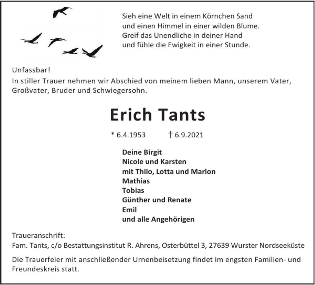 <p>Sieh eine Welt in einem Körnchen Sand<br />und einen Himmel in einer wilden Blume.<br />Greif das Unendliche in deiner Hand<br />und fühle die Ewigkeit in einer Stunde.<br />Unfassbar!<br />In stiller Trauer nehmen wir Abschied von meinem lieben Mann, unserem Vater,<br />Großvater, Bruder und Schwiegersohn.</p><p>Erich Tants<br />* 6.4.1953</p><p>† 6.9.2021</p><p>Deine Birgit<br />Nicole und Karsten<br />mit Thilo, Lotta und Marlon<br />Mathias<br />Tobias<br />Günther und Renate<br />Emil<br />und alle Angehörigen<br />Traueranschrift:<br />Fam. Tants, c/o Bestattungsinstitut R. Ahrens, Osterbüttel 3, 27639 Wurster Nordseeküste<br />Die Trauerfeier mit anschließender Urnenbeisetzung findet im engsten Familien- und<br />Freundeskreis statt.</p>