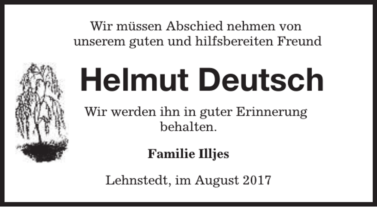 <p>Wir müssen Abschied nehmen von<br />unserem guten und hilfsbereiten Freund</p><p>Helmut Deutsch<br />Wir werden ihn in guter Erinnerung<br />behalten.<br />Familie Illjes<br />Lehnstedt, im August 2017</p>