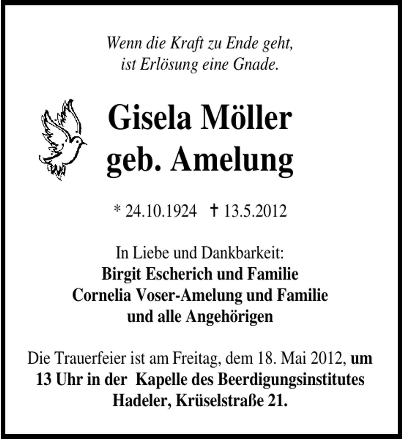 <p>Wenn die Kraft zu Ende geht,<br />ist Erlösung eine Gnade.</p><p>Gisela Möller<br />geb. Amelung<br />* 24.10.1924</p><p>13.5.2012</p><p>In Liebe und Dankbarkeit:<br />Birgit Escherich und Familie<br />Cornelia Voser-Amelung und Familie<br />und alle Angehörigen<br />Die Trauerfeier ist am Freitag, dem 18. Mai 2012, um<br />13 Uhr in der Kapelle des Beerdigungsinstitutes<br />Hadeler, Krüselstraße 21.</p>
