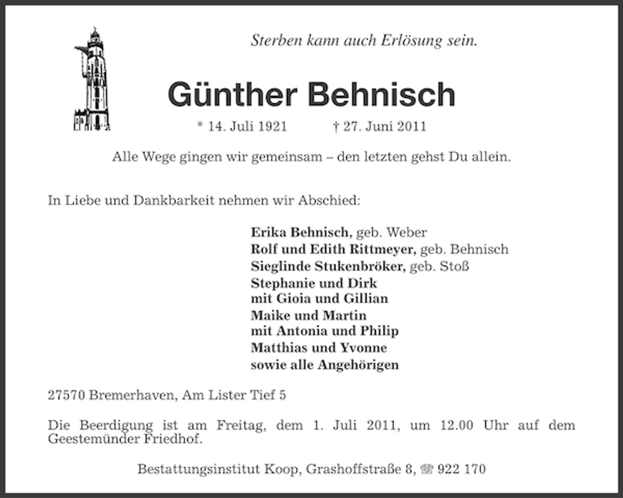 <p>Sterben kann auch Erlösung sein.</p><p>Günther Behnisch<br />* 14. Juli 1921</p><p>† 27. Juni 2011</p><p>Alle Wege gingen wir gemeinsam – den letzten gehst Du allein.<br />In Liebe und Dankbarkeit nehmen wir Abschied:<br />Erika Behnisch, geb. Weber<br />Rolf und Edith Rittmeyer, geb. Behnisch<br />Sieglinde Stukenbröker, geb. Stoß<br />Stephanie und Dirk<br />mit Gioia und Gillian<br />Maike und Martin<br />mit Antonia und Philip<br />Matthias und Yvonne<br />sowie alle Angehörigen<br />27570 Bremerhaven, Am Lister Tief 5<br />Die Beerdigung ist am Freitag, dem 1. Juli 2011, um 12.00 Uhr auf dem<br />Geestemünder Friedhof.<br />Bestattungsinstitut Koop, Grashoffstraße 8, 922 170</p>