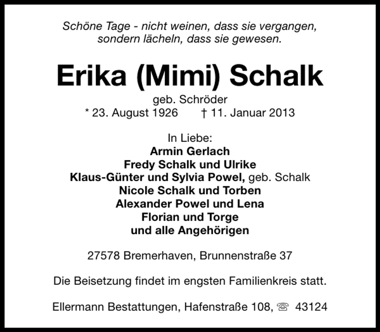 <p>Schöne Tage - nicht weinen, dass sie vergangen,<br />sondern lächeln, dass sie gewesen.</p><p>Erika (Mimi) Schalk<br />geb. Schröder<br />* 23. August 1926<br />† 11. Januar 2013</p><p>In Liebe:<br />Armin Gerlach<br />Fredy Schalk und Ulrike<br />Klaus-Günter und Sylvia Powel, geb. Schalk<br />Nicole Schalk und Torben<br />Alexander Powel und Lena<br />Florian und Torge<br />und alle Angehörigen<br />27578 Bremerhaven, Brunnenstraße 37<br />Die Beisetzung findet im engsten Familienkreis statt.<br />Ellermann Bestattungen, Hafenstraße 108, s 43124</p>