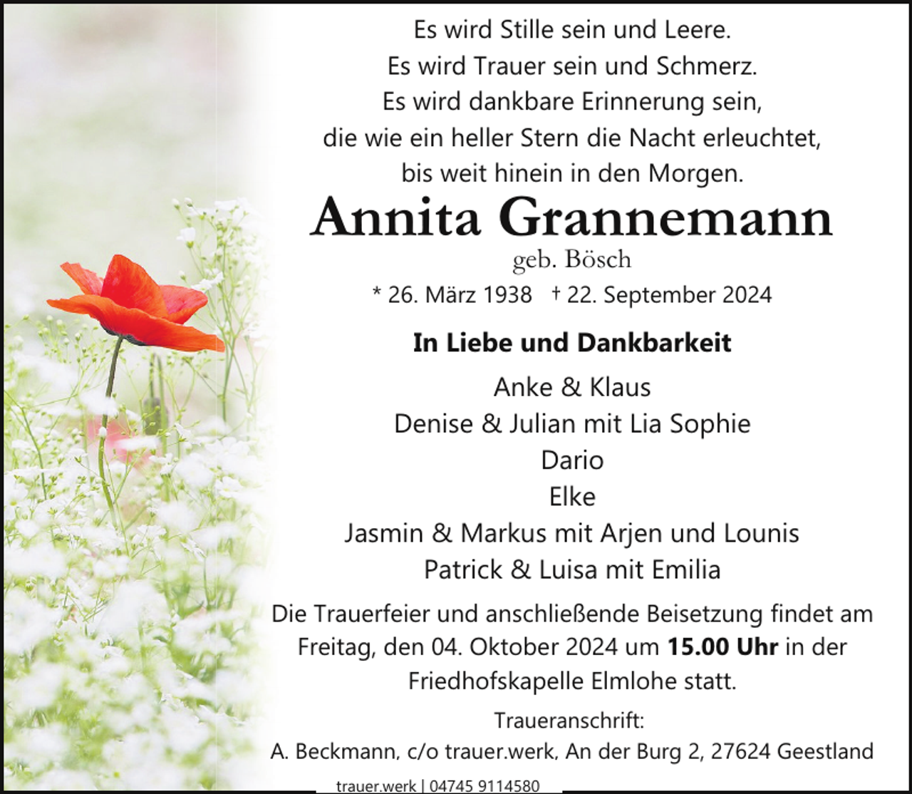 <p>Es wird Stille sein und Leere.<br />Es wird Trauer sein und Schmerz.<br />Es wird dankbare Erinnerung sein,<br />die wie ein heller Stern die Nacht erleuchtet,<br />bis weit hinein in den Morgen.</p><p>Annita Grannemann<br />geb. Bösch</p><p>* 26. März 1938 † 22. September 2024</p><p>In Liebe und Dankbarkeit<br />Anke &amp; Klaus<br />Denise &amp; Julian mit Lia Sophie<br />Dario<br />Elke<br />Jasmin &amp; Markus mit Arjen und Lounis<br />Patrick &amp; Luisa mit Emilia<br />Die Trauerfeier und anschließende Beisetzung findet am<br />Freitag, den 04. Oktober 2024 um 15.00 Uhr in der<br />Friedhofskapelle Elmlohe statt.<br />Traueranschrift:<br />A. Beckmann, c/o trauer.werk, An der Burg 2, 27624 Geestland<br />trauer.werk | 04745 9114580</p>