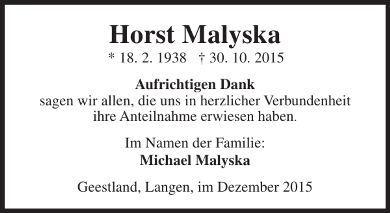 <p>Horst Malyska</p><p>* 18. 2. 1938 † 30. 10. 2015<br />Aufrichtigen Dank<br />sagen wir allen, die uns in herzlicher Verbundenheit<br />ihre Anteilnahme erwiesen haben.<br />Im Namen der Familie:<br />Michael Malyska<br />Geestland, Langen, im Dezember 2015</p>