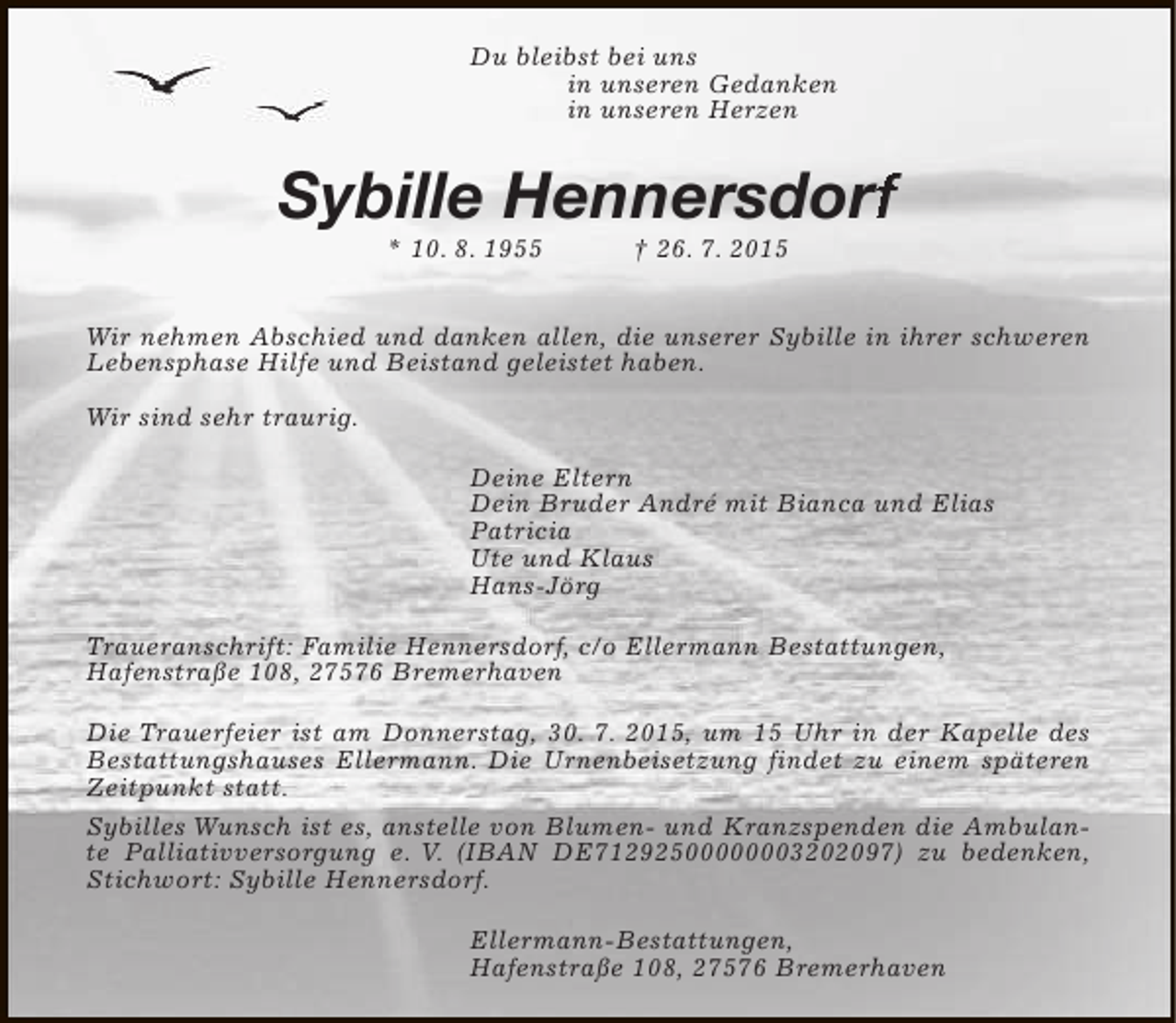 <p>Du bleibst bei uns<br />in unseren Gedanken<br />in unseren Herzen</p>
<p>Sybille Hennersdorf<br />rf<br />* 10. 8. 1955</p>
<p>† 26. 7. 2015</p>
<p>Wir nehmen Abschied und danken allen, die unserer Sybille in ihrer schweren<br />Lebensphase Hilfe und Beistand geleistet haben.<br />Wir sind sehr traurig.<br />Deine Eltern<br />Dein Bruder André mit Bianca und Elias<br />Patricia<br />Ute und Klaus<br />Hans-Jörg<br />Traueranschrift: Familie Hennersdorf, c/o Ellermann Bestattungen,<br />Hafenstraße 108, 27576 Bremerhaven<br />Die Trauerfeier ist am Donnerstag, 30. 7. 2015, um 15 Uhr in der Kapelle des<br />Bestattungshauses Ellermann. Die Urnenbeisetzung findet zu einem späteren<br />Zeitpunkt statt.<br />Sybilles Wunsch ist es, anstelle von Blumen- und Kranzspenden die Ambulante Palliativversorgung e. V. (IBAN DE71292500000003202097) zu bedenken,<br />Stichwort: Sybille Hennersdorf.<br />Ellermann-Bestattungen,<br />Hafenstraße 108, 27576 Bremerhaven</p>
