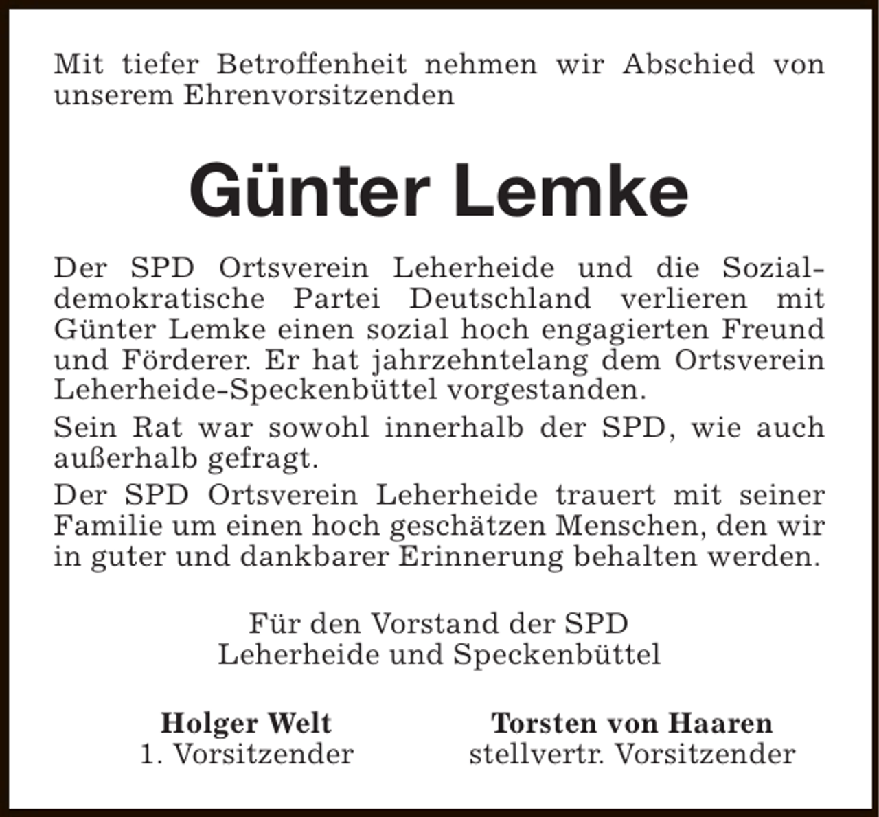 <p>Mit tiefer Betroffenheit nehmen wir Abschied von<br />unserem Ehrenvorsitzenden</p><p>Günter Lemke<br />Der SPD Ortsverein Leherheide und die Sozialdemokratische Partei Deutschland verlieren mit<br />Günter Lemke einen sozial hoch engagierten Freund<br />und Förderer. Er hat jahrzehntelang dem Ortsverein<br />Leherheide-Speckenbüttel vorgestanden.<br />Sein Rat war sowohl innerhalb der SPD, wie auch<br />außerhalb gefragt.<br />Der SPD Ortsverein Leherheide trauert mit seiner<br />Familie um einen hoch geschätzen Menschen, den wir<br />in guter und dankbarer Erinnerung behalten werden.<br />Für den Vorstand der SPD<br />Leherheide und Speckenbüttel<br />Holger Welt<br />1. Vorsitzender</p><p>Torsten von Haaren<br />stellvertr. Vorsitzender</p>