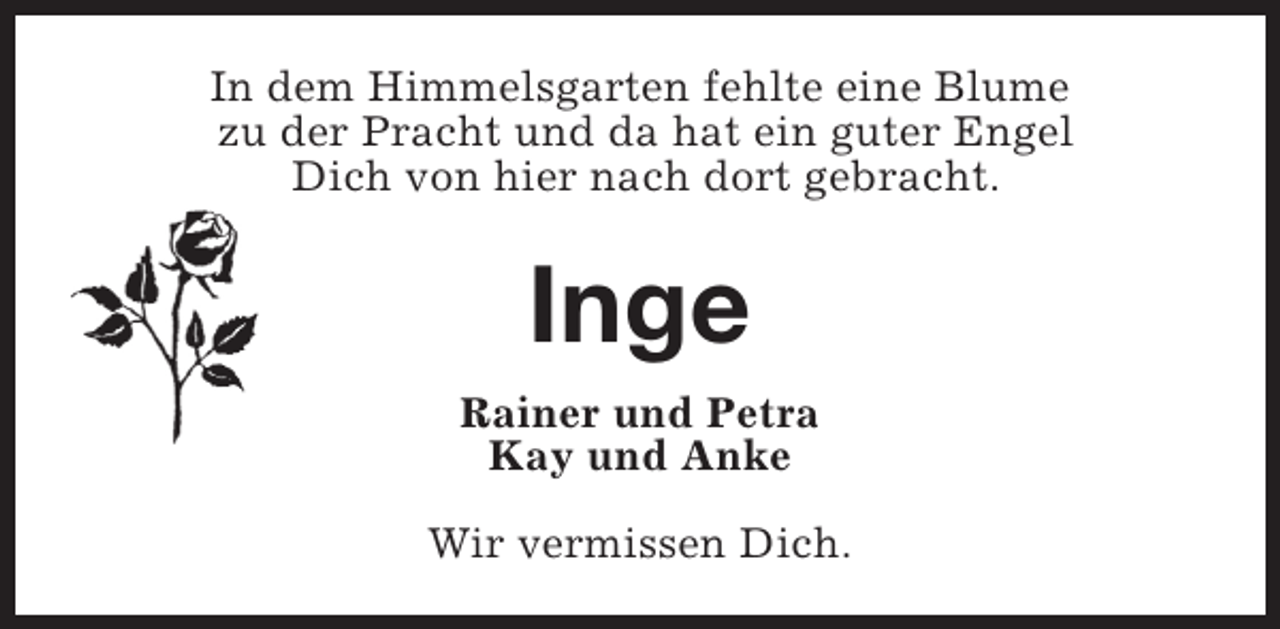 <p>In dem Himmelsgarten fehlte eine Blume<br />zu der Pracht und da hat ein guter Engel<br />Dich von hier nach dort gebracht.</p><p>Inge<br />Rainer und Petra<br />Kay und Anke<br />Wir vermissen Dich.</p>