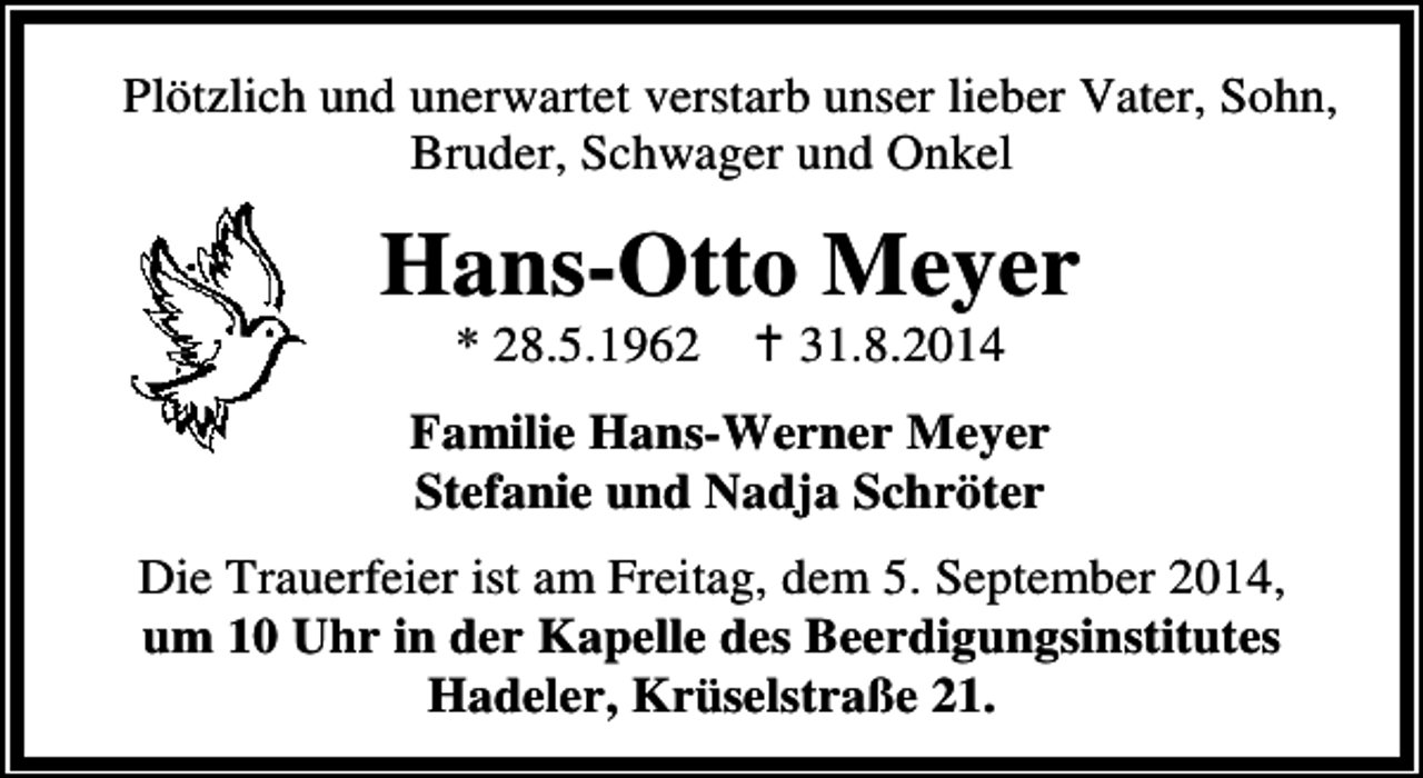 <p>Plötzlich und unerwartet verstarb unser lieber Vater, Sohn,<br />Bruder, Schwager und Onkel</p><p>Hans-Otto Meyer<br />* 28.5.1962</p><p>31.8.2014</p><p>Familie Hans-Werner Meyer<br />Stefanie und Nadja Schröter<br />Die Trauerfeier ist am Freitag, dem 5. September 2014,<br />um 10 Uhr in der Kapelle des Beerdigungsinstitutes<br />Hadeler, Krüselstraße 21.</p>