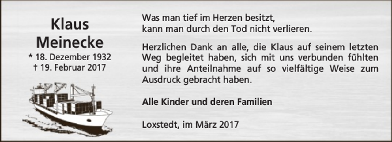 <p>Klaus<br />Meinecke</p><p>* 18. Dezember 1932<br />† 19. Februar 2017</p><p>Was man tief im Herzen besitzt,<br />kann man durch den Tod nicht verlieren.<br />Herzlichen Dank an alle, die Klaus auf seinem letzten<br />Weg begleitet haben, sich mit uns verbunden fühlten<br />und ihre Anteilnahme auf so vielfältige Weise zum<br />Ausdruck gebracht haben.<br />Alle Kinder und deren Familien<br />Loxstedt, im März 2017</p>