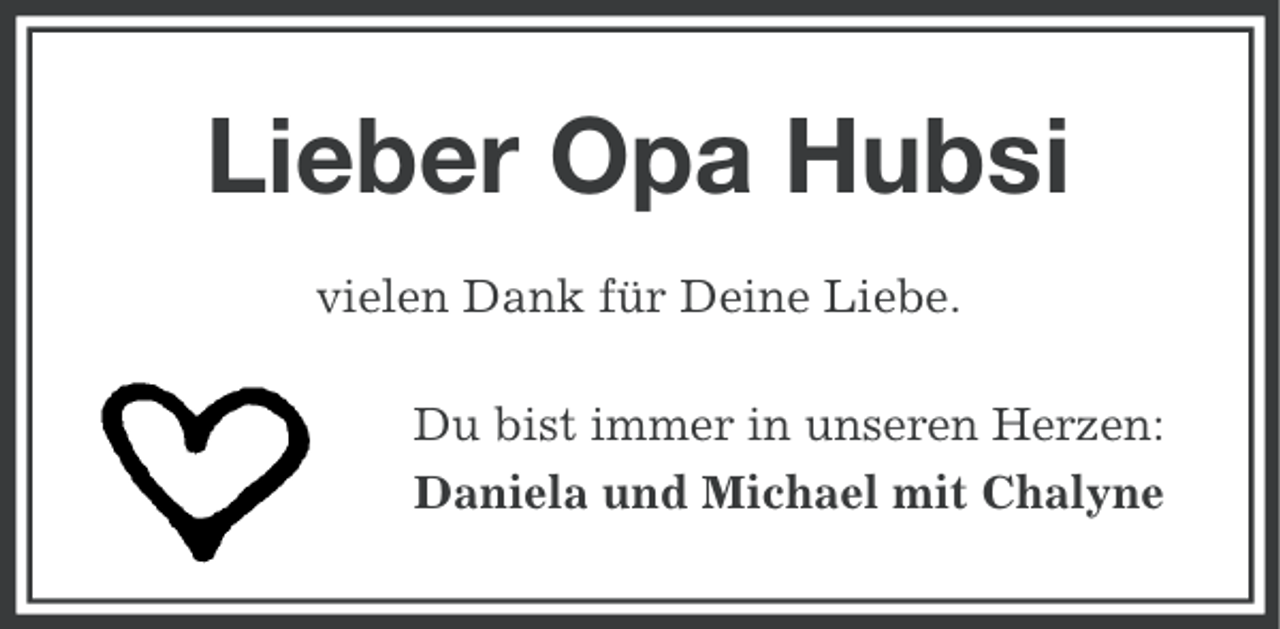 <p>Lieber Opa Hubsi<br />vielen Dank für Deine Liebe.<br />Du bist immer in unseren Herzen:<br />Daniela und Michael mit Chalyne</p>