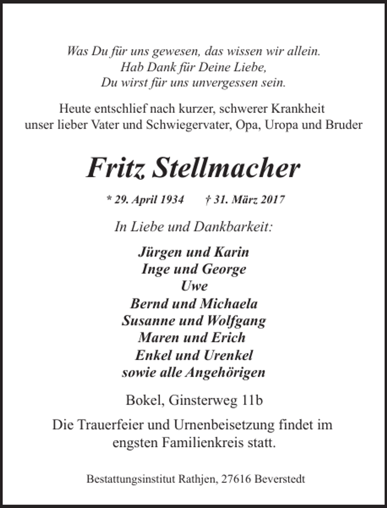 <p>Was Du für uns gewesen, das wissen wir allein.<br />Hab Dank für Deine Liebe,<br />Du wirst für uns unvergessen sein.<br />Heute entschlief nach kurzer, schwerer Krankheit<br />unser lieber Vater und Schwiegervater, Opa, Uropa und Bruder</p><p>Fritz Stellmacher<br />* 29. April 1934</p><p>† 31. März 2017</p><p>In Liebe und Dankbarkeit:<br />Jürgen und Karin<br />Inge und George<br />Uwe<br />Bernd und Michaela<br />Susanne und Wolfgang<br />Maren und Erich<br />Enkel und Urenkel<br />sowie alle Angehörigen<br />Bokel, Ginsterweg 11b<br />Die Trauerfeier und Urnenbeisetzung findet im<br />engsten Familienkreis statt.<br />Bestattungsinstitut Rathjen, 27616 Beverstedt</p>