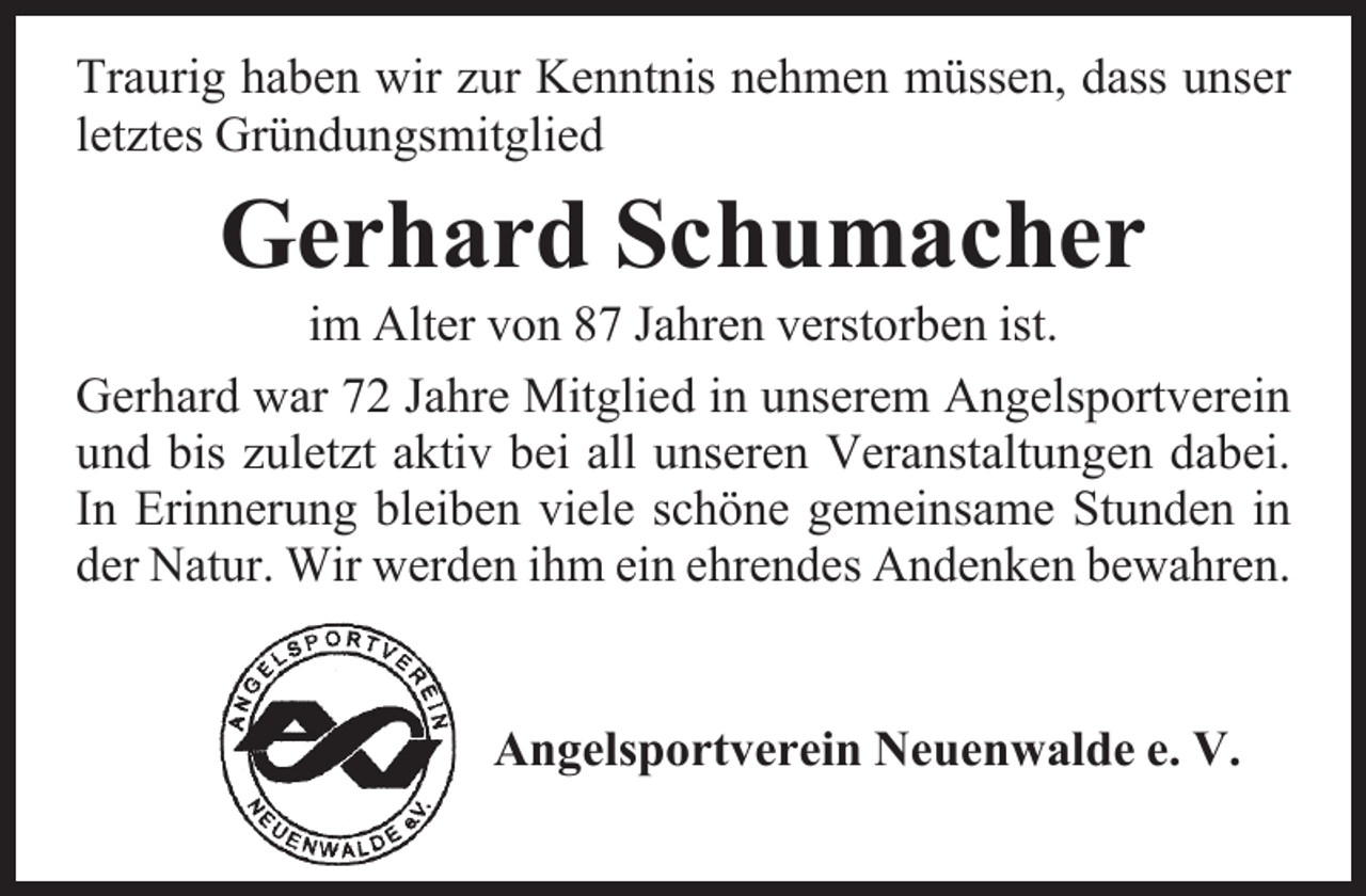 <p>Traurig haben wir zur Kenntnis nehmen müssen, dass unser<br />letztes Gründungsmitglied</p><p>Gerhard Schumacher</p><p>im Alter von 87 Jahren verstorben ist.<br />Gerhard war 72 Jahre Mitglied in unserem Angelsportverein<br />und bis zuletzt aktiv bei all unseren Veranstaltungen dabei.<br />In Erinnerung bleiben viele schöne gemeinsame Stunden in<br />der Natur. Wir werden ihm ein ehrendes Andenken bewahren.<br />Angelsportverein Neuenwalde e. V.</p>