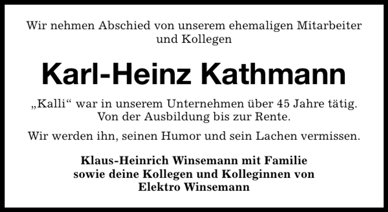 <p>Wir nehmen Abschied von unserem ehemaligen Mitarbeiter<br />und Kollegen</p><p>Karl-Heinz Kathmann<br />„Kalli“ war in unserem Unternehmen über 45 Jahre tätig.<br />Von der Ausbildung bis zur Rente.<br />Wir werden ihn, seinen Humor und sein Lachen vermissen.<br />Klaus-Heinrich Winsemann mit Familie<br />sowie deine Kollegen und Kolleginnen von<br />Elektro Winsemann</p>