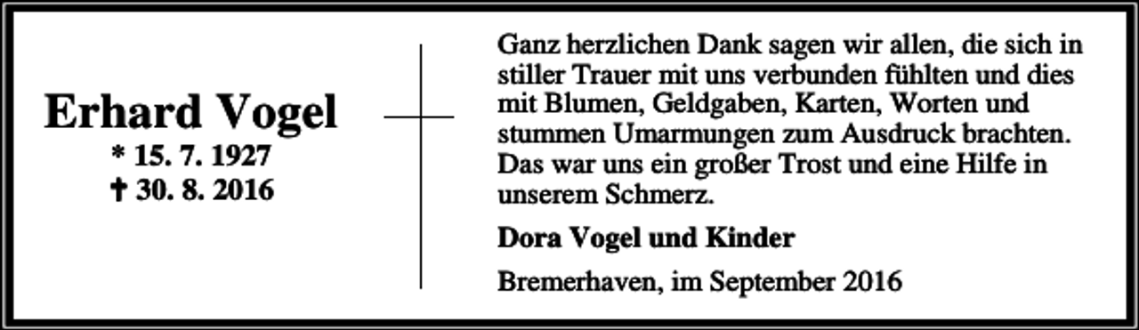 <p>Erhard Vogel<br />* 15. 7. 1927<br />a 30. 8. 2016</p><p>Ganz herzlichen Dank sagen wir allen, die sich in<br />stiller Trauer mit uns verbunden fühlten und dies<br />mit Blumen, Geldgaben, Karten, Worten und<br />stummen Umarmungen zum Ausdruck brachten.<br />Das war uns ein großer Trost und eine Hilfe in<br />unserem Schmerz.<br />Dora Vogel und Kinder<br />Bremerhaven, im September 2016</p>