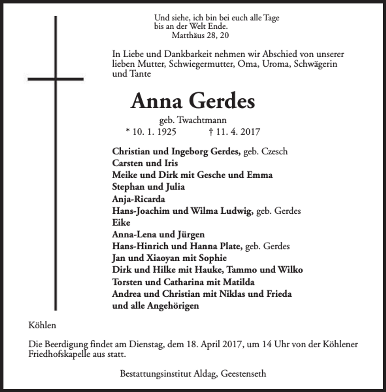 <p>Und siehe, ich bin bei euch alle Tage<br />bis an der Welt Ende.<br />Matthäus 28, 20</p><p>In Liebe und Dankbarkeit nehmen wir Abschied von unserer<br />lieben Mutter, Schwiegermutter, Oma, Uroma, Schwägerin<br />und Tante</p><p>Anna Gerdes</p><p>geb. Twachtmann<br />* 10. 1. 1925<br />† 11. 4. 2017<br />Christian und Ingeborg Gerdes, geb. Czesch<br />Carsten und Iris<br />Meike und Dirk mit Gesche und Emma<br />Stephan und Julia<br />Anja-Ricarda<br />Hans-Joachim und Wilma Ludwig, geb. Gerdes<br />Eike<br />Anna-Lena und Jürgen<br />Hans-Hinrich und Hanna Plate, geb. Gerdes<br />Jan und Xiaoyan mit Sophie<br />Dirk und Hilke mit Hauke, Tammo und Wilko<br />Torsten und Catharina mit Matilda<br />Andrea und Christian mit Niklas und Frieda<br />und alle Angehörigen<br />Köhlen<br />Die Beerdigung findet am Dienstag, dem 18. April 2017, um 14 Uhr von der Köhlener<br />Friedhofskapelle aus statt.<br />Bestattungsinstitut Aldag, Geestenseth</p>