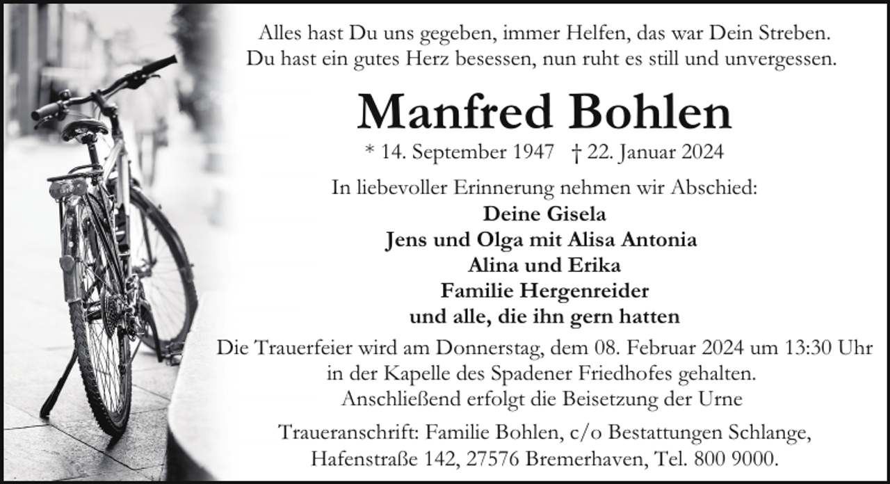 <p>Alles hast Du uns gegeben, immer Helfen, das war Dein Streben.<br />Du hast ein gutes Herz besessen, nun ruht es still und unvergessen.</p><p>Manfred Bohlen<br />* 14. September 1947 † 22. Januar 2024</p><p>In liebevoller Erinnerung nehmen wir Abschied:<br />Deine Gisela<br />Jens und Olga mit Alisa Antonia<br />Alina und Erika<br />Familie Hergenreider<br />und alle, die ihn gern hatten<br />Die Trauerfeier wird am Donnerstag, dem 08. Februar 2024 um 13:30 Uhr<br />in der Kapelle des Spadener Friedhofes gehalten.<br />Anschließend erfolgt die Beisetzung der Urne<br />Traueranschrift: Familie Bohlen, c/o Bestattungen Schlange,<br />Hafenstraße 142, 27576 Bremerhaven, Tel. 800 9000.</p>