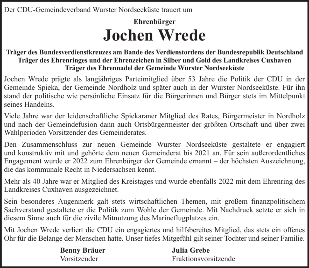 <p>Der CDU-Gemeindeverband Wurster Nordseeküste trauert um<br />Ehrenbürger</p><p>Jochen Wrede<br />Träger des Bundesverdienstkreuzes am Bande des Verdienstordens der Bundesrepublik Deutschland<br />Träger des Ehrenringes und der Ehrenzeichen in Silber und Gold des Landkreises Cuxhaven<br />Träger des Ehrennadel der Gemeinde Wurster Nordseeküste</p><p>Jochen Wrede prägte als langjähriges Parteimitglied über 53 Jahre die Politik der CDU in der<br />Gemeinde Spieka, der Gemeinde Nordholz und später auch in der Wurster Nordseeküste. Für ihn<br />stand der politische wie persönliche Einsatz für die Bürgerinnen und Bürger stets im Mittelpunkt<br />seines Handelns.<br />Viele Jahre war der leidenschaftliche Spiekaraner Mitglied des Rates, Bürgermeister in Nordholz<br />und nach der Gemeindefusion dann auch Ortsbürgermeister der größten Ortschaft und über zwei<br />Wahlperioden Vorsitzender des Gemeinderates.<br />Den Zusammenschluss zur neuen Gemeinde Wurster Nordseeküste gestaltete er engagiert<br />und konstruktiv mit und gehörte dem neuen Gemeinderat bis 2021 an. Für sein außerordentliches<br />Engagement wurde er 2022 zum Ehrenbürger der Gemeinde ernannt – der höchsten Auszeichnung,<br />die das kommunale Recht in Niedersachsen kennt.<br />Mehr als 40 Jahre war er Mitglied des Kreistages und wurde ebenfalls 2022 mit dem Ehrenring des<br />Landkreises Cuxhaven ausgezeichnet.<br />Sein besonderes Augenmerk galt stets wirtschaftlichen Themen, mit großem finanzpolitischem<br />Sachverstand gestaltete er die Politik zum Wohle der Gemeinde. Mit Nachdruck setzte er sich in<br />diesem Sinne auch für die zivile Mitnutzung des Marineflugplatzes ein.<br />Mit Jochen Wrede verliert die CDU ein engagiertes und hilfsbereites Mitglied, das stets ein offenes<br />Ohr für die Belange der Menschen hatte. Unser tiefes Mitgefühl gilt seiner Tochter und seiner Familie.<br />Benny Bräuer<br />Vorsitzender</p><p>Julia Grebe<br />Fraktionsvorsitzende</p>