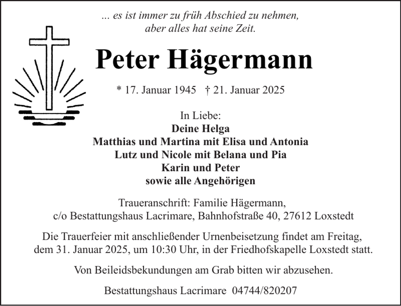<p>... es ist immer zu früh Abschied zu nehmen,<br />aber alles hat seine Zeit.</p><p>Peter Hägermann<br />* 17. Januar 1945 † 21. Januar 2025<br />In Liebe:<br />Deine Helga<br />Matthias und Martina mit Elisa und Antonia<br />Lutz und Nicole mit Belana und Pia<br />Karin und Peter<br />sowie alle Angehörigen<br />Traueranschrift: Familie Hägermann,<br />c/o Bestattungshaus Lacrimare, Bahnhofstraße 40, 27612 Loxstedt<br />Die Trauerfeier mit anschließender Urnenbeisetzung findet am Freitag,<br />dem 31. Januar 2025, um 10:30 Uhr, in der Friedhofskapelle Loxstedt statt.<br />Von Beileidsbekundungen am Grab bitten wir abzusehen.<br />Bestattungshaus Lacrimare 04744/820207</p>