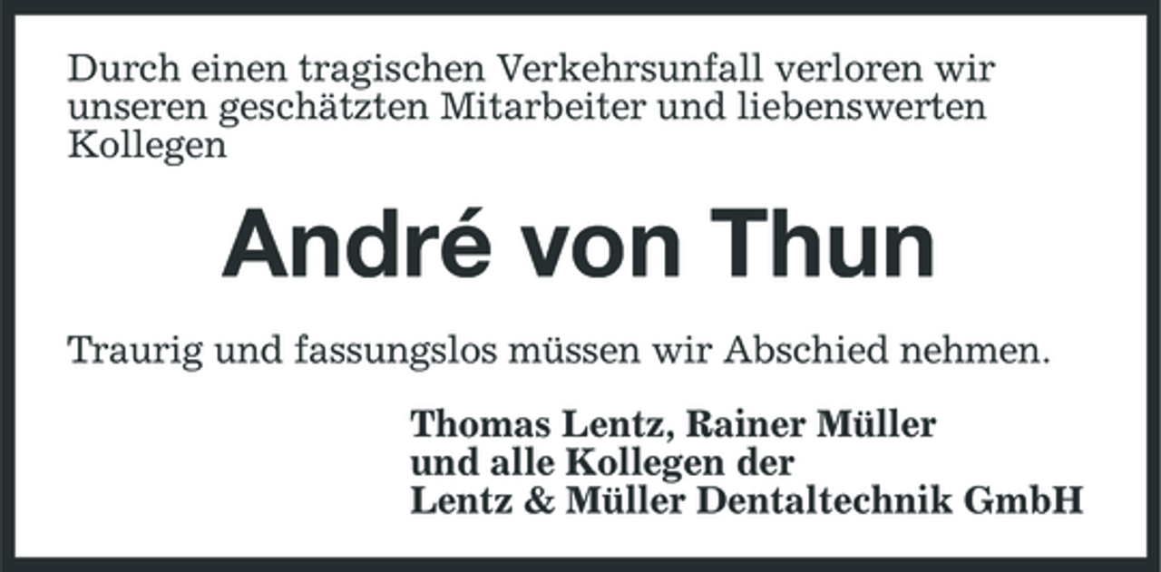 <p>Durch einen tragischen Verkehrsunfall verloren wir unseren geschätzten Mitarbeiter und liebenswerten Kollegen</p><p>André von Thun<br />Traurig und fassungslos müssen wir Abschied nehmen. Thomas Lentz, Rainer Müller und alle Kollegen der Lentz &amp; Müller Dentaltechnik GmbH</p>