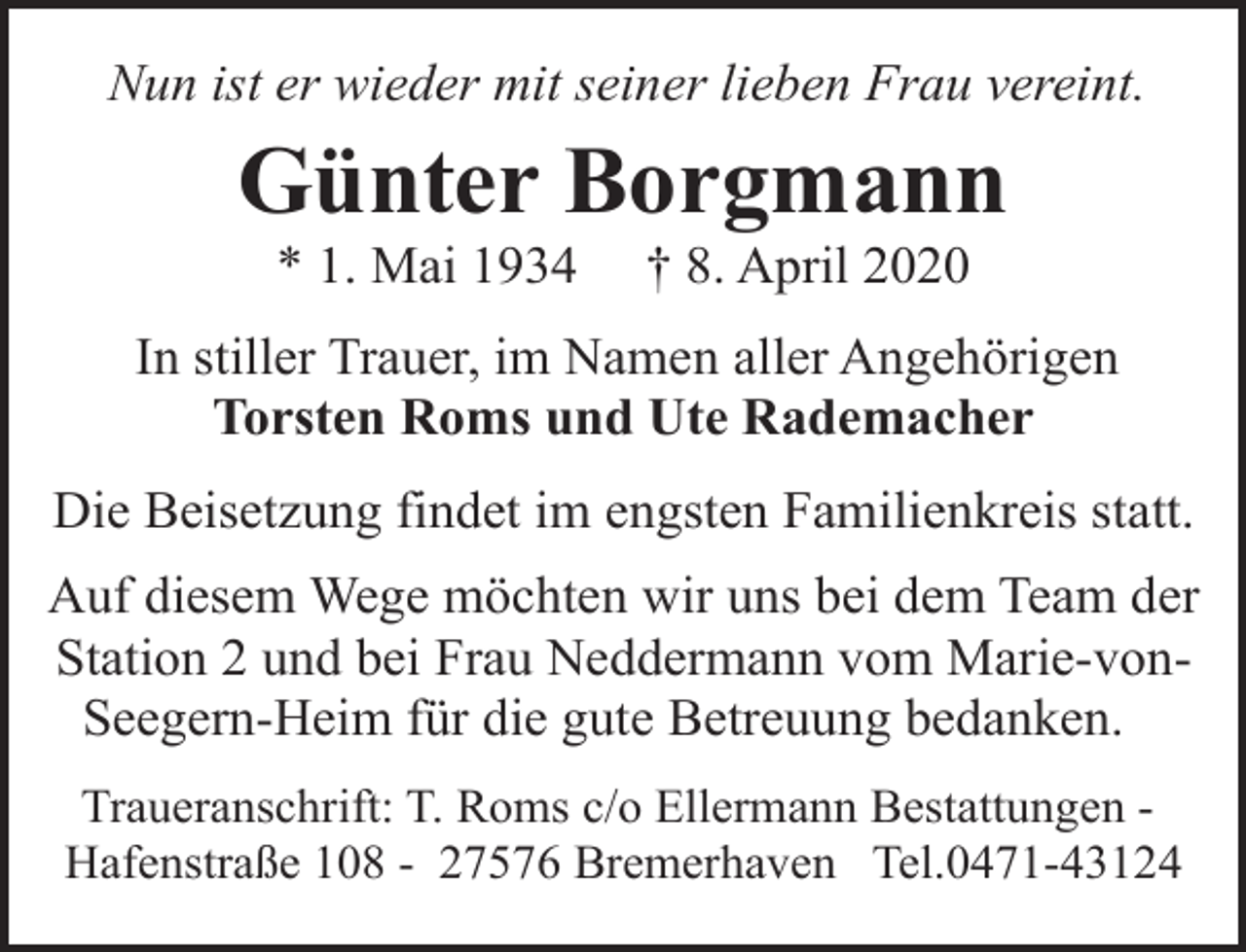 <p>Nun ist er wieder mit seiner lieben Frau vereint.</p><p>Günter Borgmann<br />* 1. Mai 1934</p><p>† 8. April 2020</p><p>In stiller Trauer, im Namen aller Angehörigen<br />Torsten Roms und Ute Rademacher<br />Die Beisetzung findet im engsten Familienkreis statt.<br />Auf diesem Wege möchten wir uns bei dem Team der<br />Station 2 und bei Frau Neddermann vom Marie-vonSeegern-Heim für die gute Betreuung bedanken.<br />Traueranschrift: T. Roms c/o Ellermann Bestattungen Hafenstraße 108 - 27576 Bremerhaven Tel.0471-43124</p>