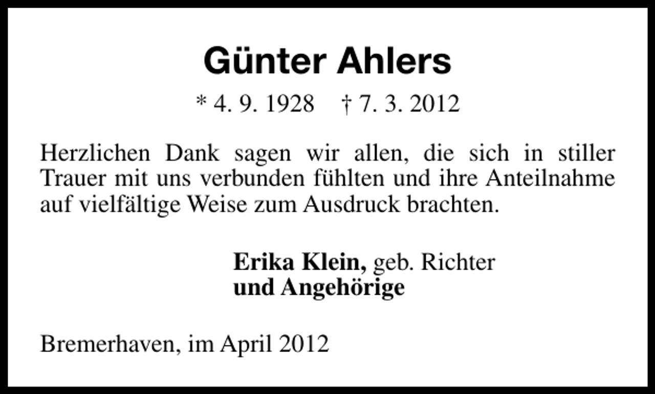 <p>Günter Ahlers<br />* 4. 9. 1928</p><p>† 7. 3. 2012</p><p>Herzlichen Dank sagen wir allen, die sich in stiller<br />Trauer mit uns verbunden fühlten und ihre Anteilnahme<br />auf vielfältige Weise zum Ausdruck brachten.<br />Erika Klein, geb. Richter<br />und Angehörige<br />Bremerhaven, im April 2012</p>