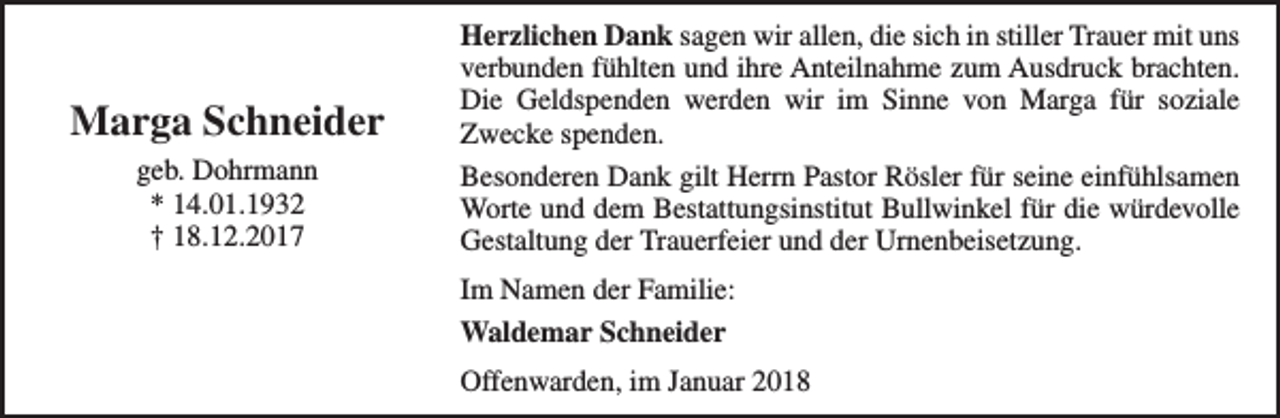 <p>Marga Schneider<br />geb. Dohrmann<br />* 14.01.1932<br />† 18.12.2017</p><p>Herzlichen Dank sagen wir allen, die sich in stiller Trauer mit uns<br />verbunden fühlten und ihre Anteilnahme zum Ausdruck brachten.<br />Die Geldspenden werden wir im Sinne von Marga für soziale<br />Zwecke spenden.<br />Besonderen Dank gilt Herrn Pastor Rösler für seine einfühlsamen<br />Worte und dem Bestattungsinstitut Bullwinkel für die würdevolle<br />Gestaltung der Trauerfeier und der Urnenbeisetzung.<br />Im Namen der Familie:<br />Waldemar Schneider<br />Offenwarden, im Januar 2018</p>