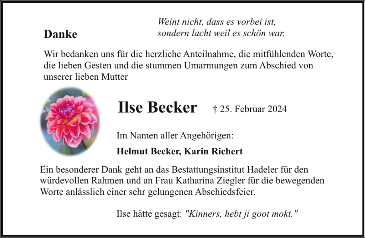 <p>Danke</p><p>Weint nicht, dass es vorbei ist,<br />sondern lacht weil es schön war.</p><p>Wir bedanken uns für die herzliche Anteilnahme, die mitfühlenden Worte,<br />die lieben Gesten und die stummen Umarmungen zum Abschied von<br />unserer lieben Mutter</p><p>Ilse Becker</p><p>† 25. Februar 2024</p><p>Im Namen aller Angehörigen:<br />Helmut Becker, Karin Richert<br />Ein besonderer Dank geht an das Bestattungsinstitut Hadeler für den<br />würdevollen Rahmen und an Frau Katharina Ziegler für die bewegenden<br />Worte anlässlich einer sehr gelungenen Abschiedsfeier.<br />Ilse hätte gesagt: "Kinners, hebt ji goot mokt."</p>