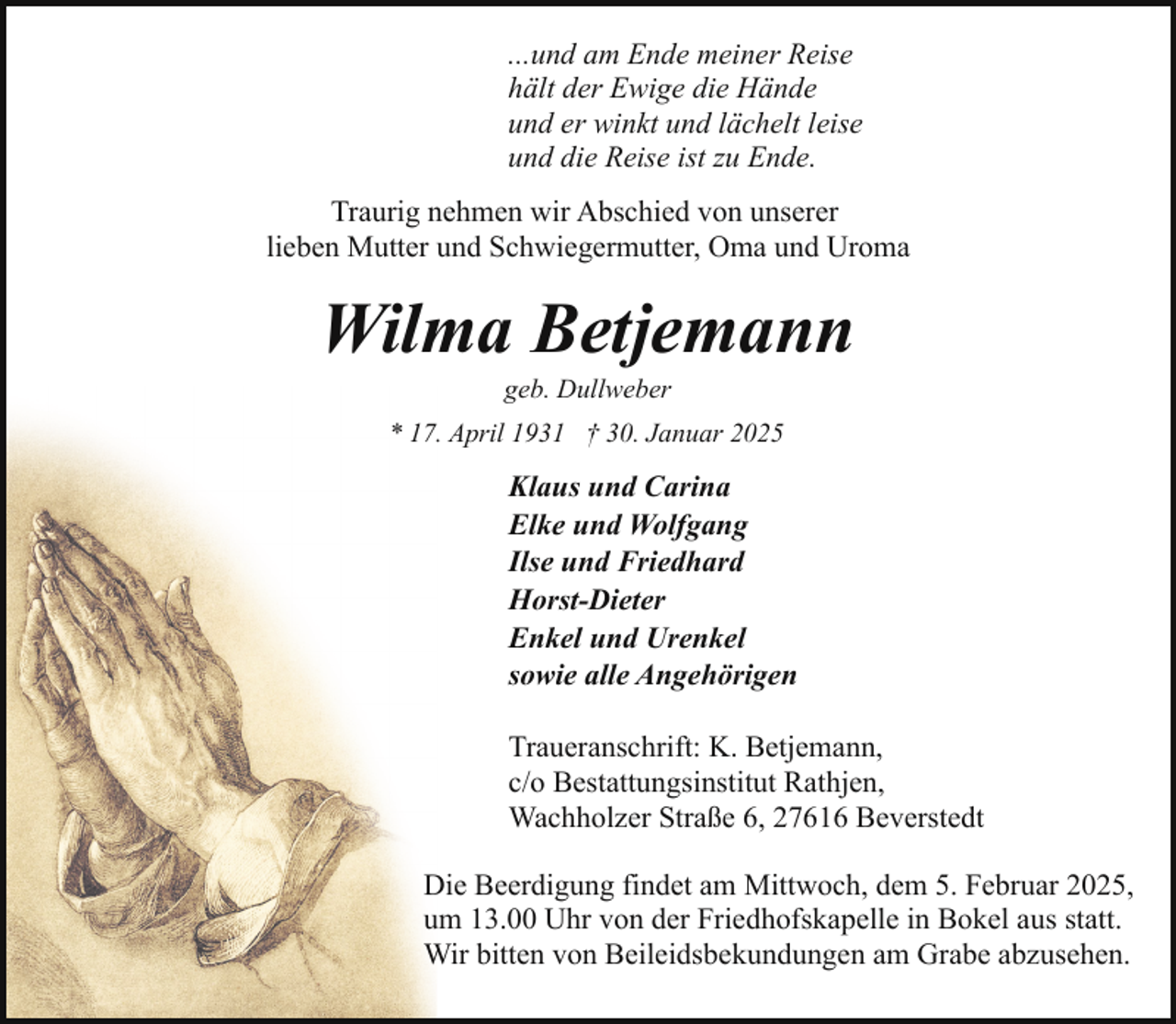 <p>...und am Ende meiner Reise<br />hält der Ewige die Hände<br />und er winkt und lächelt leise<br />und die Reise ist zu Ende.<br />Traurig nehmen wir Abschied von unserer<br />lieben Mutter und Schwiegermutter, Oma und Uroma</p><p>Wilma Betjemann<br />geb. Dullweber</p><p>* 17. April 1931 † 30. Januar 2025</p><p>Klaus und Carina<br />Elke und Wolfgang<br />Ilse und Friedhard<br />Horst-Dieter<br />Enkel und Urenkel<br />sowie alle Angehörigen<br />Traueranschrift: K. Betjemann,<br />c/o Bestattungsinstitut Rathjen,<br />Wachholzer Straße 6, 27616 Beverstedt<br />Die Beerdigung findet am Mittwoch, dem 5. Februar 2025,<br />um 13.00 Uhr von der Friedhofskapelle in Bokel aus statt.<br />Wir bitten von Beileidsbekundungen am Grabe abzusehen.</p>