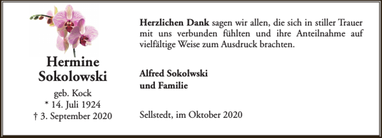 <p>Herzlichen Dank sagen wir allen, die sich in stiller Trauer<br />mit uns verbunden fühlten und ihre Anteilnahme auf<br />vielfältige Weise zum Ausdruck brachten.</p><p>Hermine<br />Sokolowski<br />geb. Kock<br />* 14. Juli 1924<br />† 3. September 2020</p><p>Alfred Sokolwski<br />und Familie<br />Sellstedt, im Oktober 2020</p>