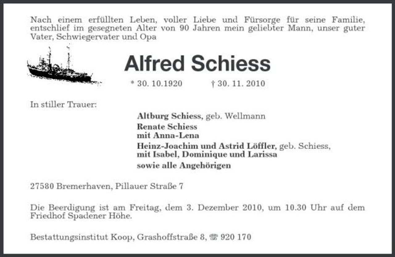 <p>Nach einem erfüllten Leben, voller Liebe und Fürsorge für seine Familie, entschlief im gesegneten Alter von 90 Jahren mein geliebter Mann, unser guter Vater, Schwiegervater und Opa</p><p>Alfred Schiess<br />* 30. 10.1920 In stiller Trauer: Altburg Schiess, geb. Wellmann Renate Schiess mit Anna-Lena Heinz-Joachim und Astrid Löffler, geb. Schiess, mit Isabel, Dominique und Larissa sowie alle Angehörigen 27580 Bremerhaven, Pillauer Straße 7 Die Beerdigung ist am Freitag, dem 3. Dezember 2010, um 10.30 Uhr auf dem Friedhof Spadener Höhe. Bestattungsinstitut Koop, Grashoffstraße 8, 920 170 † 30. 11. 2010</p>