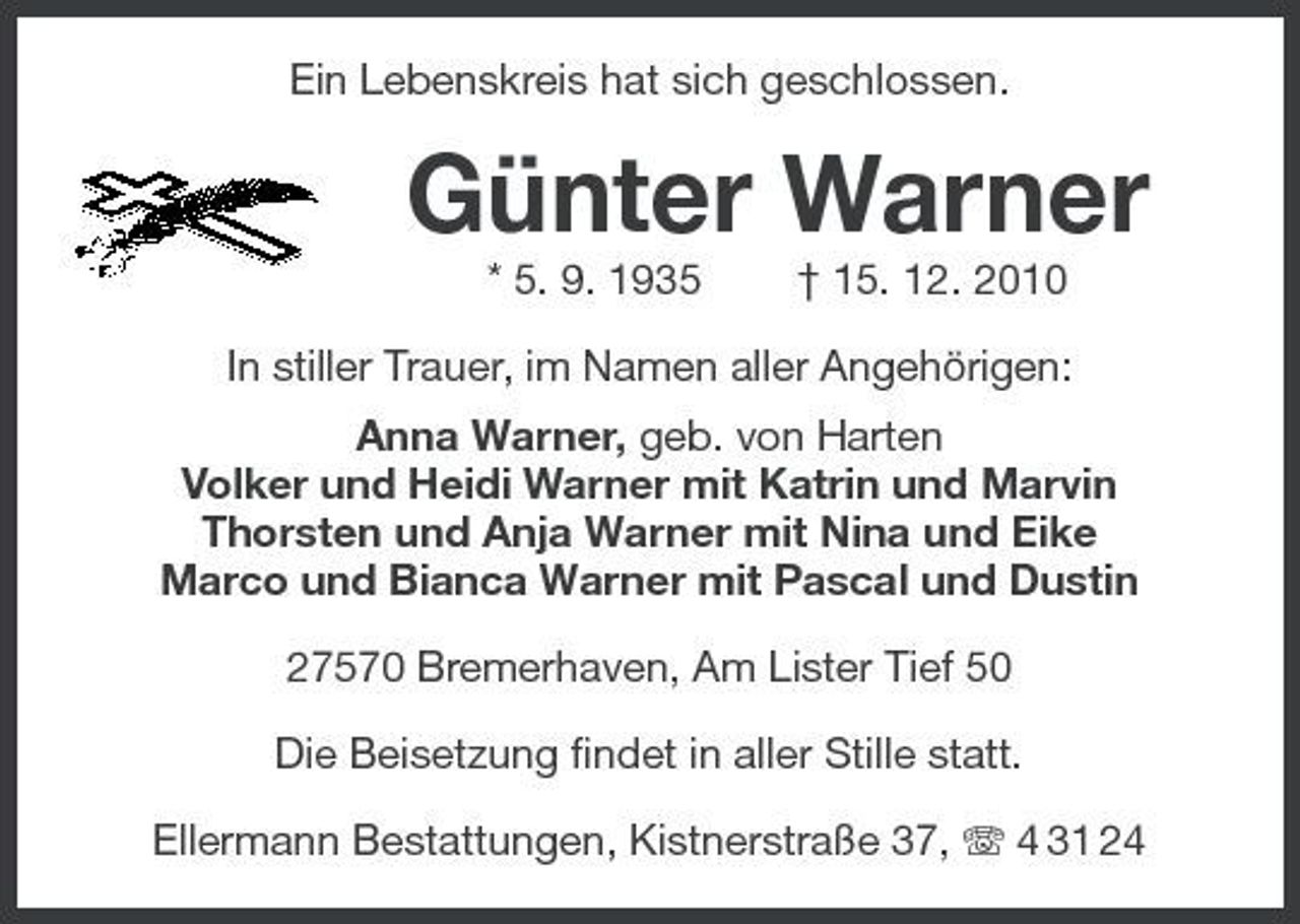 <p>Ein Lebenskreis hat sich geschlossen.</p><p>Günter Warner<br />* 5. 9. 1935 † 15. 12. 2010 In stiller Trauer, im Namen aller Angehörigen: Anna Warner, geb. von Harten Volker und Heidi Warner mit Katrin und Marvin Thorsten und Anja Warner mit Nina und Eike Marco und Bianca Warner mit Pascal und Dustin 27570 Bremerhaven, Am Lister Tief 50 Die Beisetzung findet in aller Stille statt. Ellermann Bestattungen, Kistnerstraße 37, 4 31 24</p>