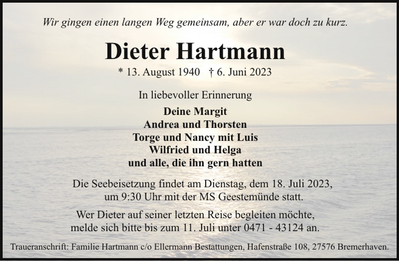 <p>Wir gingen einen langen Weg gemeinsam, aber er war doch zu kurz.</p><p>Dieter Hartmann<br />* 13. August 1940 † 6. Juni 2023<br />In liebevoller Erinnerung<br />Deine Margit<br />Andrea und Thorsten<br />Torge und Nancy mit Luis<br />Wilfried und Helga<br />und alle, die ihn gern hatten<br />Die Seebeisetzung findet am Dienstag, dem 18. Juli 2023,<br />um 9:30 Uhr mit der MS Geestemünde statt.<br />Wer Dieter auf seiner letzten Reise begleiten möchte,<br />melde sich bitte bis zum 11. Juli unter 0471 - 43124 an.<br />Traueranschrift: Familie Hartmann c/o Ellermann Bestattungen, Hafenstraße 108, 27576 Bremerhaven.</p>