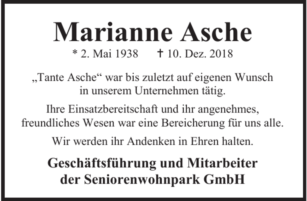 <p>Marianne Asche<br />* 2. Mai 1938</p><p> 10. Dez. 2018</p><p>„Tante Asche“ war bis zuletzt auf eigenen Wunsch<br />in unserem Unternehmen tätig.<br />Ihre Einsatzbereitschaft und ihr angenehmes,<br />freundliches Wesen war eine Bereicherung für uns alle.<br />Wir werden ihr Andenken in Ehren halten.</p><p>Geschäftsführung und Mitarbeiter<br />der Seniorenwohnpark GmbH</p>