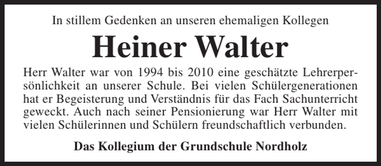 <p>In stillem Gedenken an unseren ehemaligen Kollegen</p><p>Heiner Walter</p><p>Herr Walter war von 1994 bis 2010 eine geschätzte Lehrerpersönlichkeit an unserer Schule. Bei vielen Schülergenerationen<br />hat er Begeisterung und Verständnis für das Fach Sachunterricht<br />geweckt. Auch nach seiner Pensionierung war Herr Walter mit<br />vielen Schülerinnen und Schülern freundschaftlich verbunden.<br />Das Kollegium der Grundschule Nordholz</p>