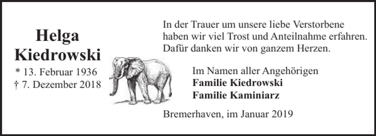 <p>Helga<br />Kiedrowski</p><p>* 13. Februar 1936<br />† 7. Dezember 2018</p><p>In der Trauer um unsere liebe Verstorbene<br />haben wir viel Trost und Anteilnahme erfahren.<br />Dafür danken wir von ganzem Herzen.<br />Im Namen aller Angehörigen<br />Familie Kiedrowski<br />Familie Kaminiarz<br />Bremerhaven, im Januar 2019</p>