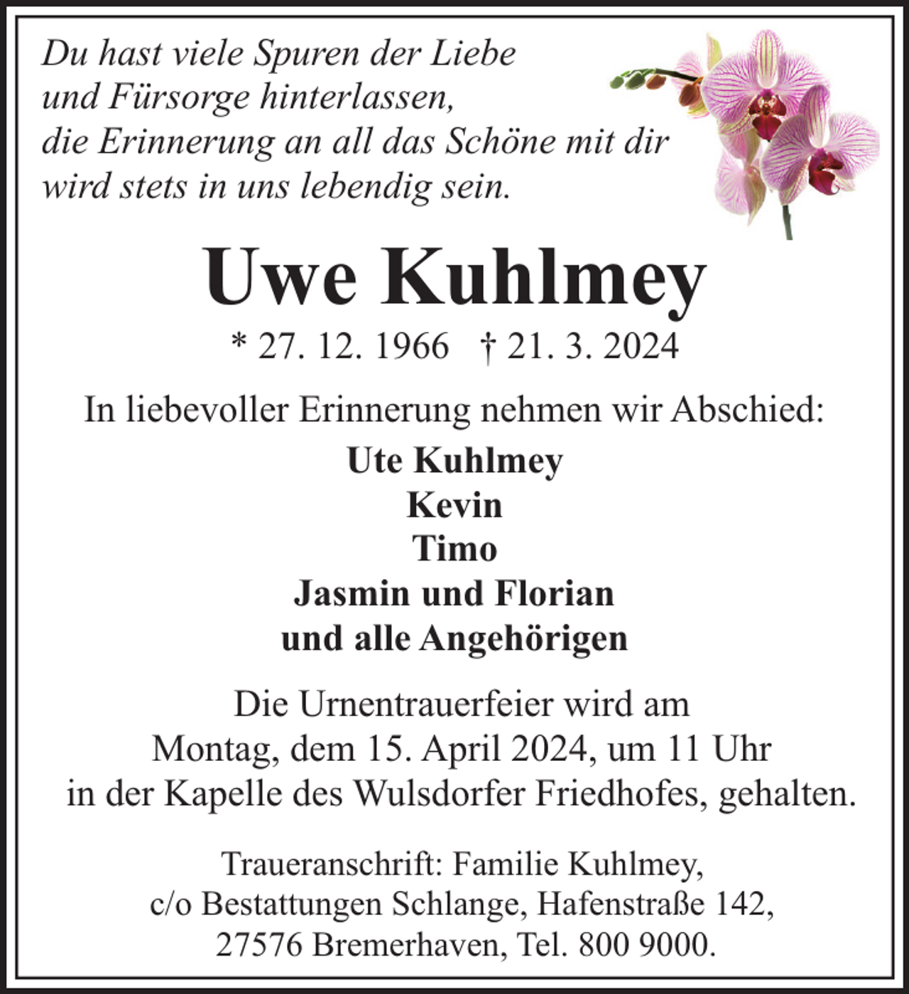 <p>Du hast viele Spuren der Liebe<br />und Fürsorge hinterlassen,<br />die Erinnerung an all das Schöne mit dir<br />wird stets in uns lebendig sein.</p><p>Uwe Kuhlmey<br />* 27. 12. 1966 † 21. 3. 2024</p><p>In liebevoller Erinnerung nehmen wir Abschied:<br />Ute Kuhlmey<br />Kevin<br />Timo<br />Jasmin und Florian<br />und alle Angehörigen<br />Die Urnentrauerfeier wird am<br />Montag, dem 15. April 2024, um 11 Uhr<br />in der Kapelle des Wulsdorfer Friedhofes, gehalten.<br />Traueranschrift: Familie Kuhlmey,<br />c/o Bestattungen Schlange, Hafenstraße 142,<br />27576 Bremerhaven, Tel. 800 9000.</p>