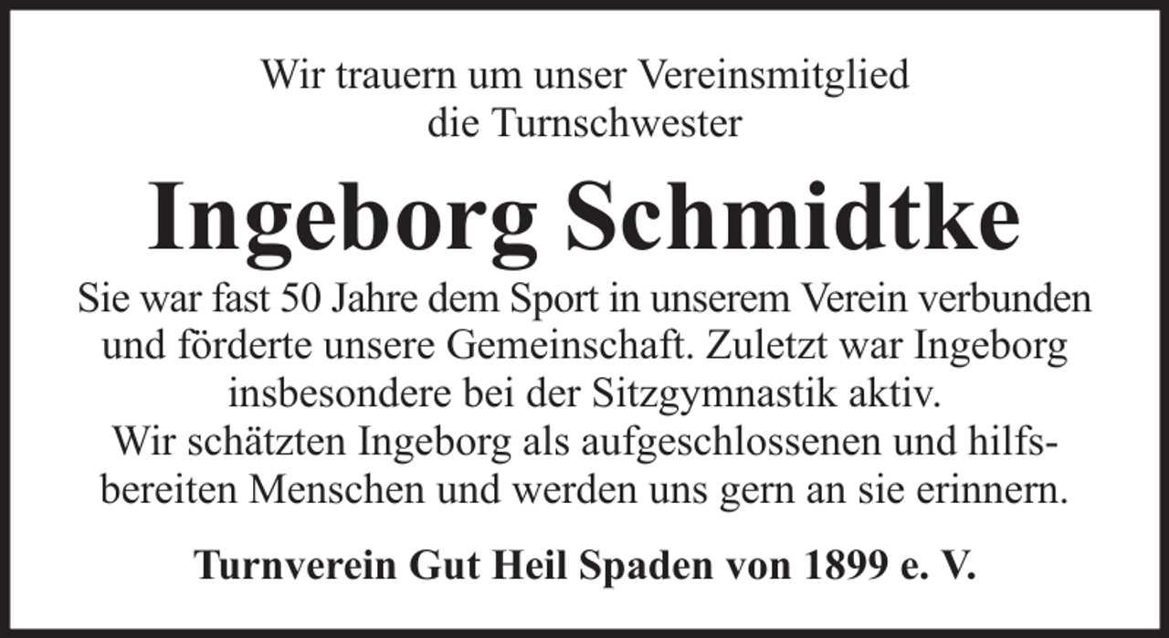 <p>Wir trauern um unser Vereinsmitglied<br />die Turnschwester</p><p>Ingeborg Schmidtke<br />Sie war fast 50 Jahre dem Sport in unserem Verein verbunden<br />und förderte unsere Gemeinschaft. Zuletzt war Ingeborg<br />insbesondere bei der Sitzgymnastik aktiv.<br />Wir schätzten Ingeborg als aufgeschlossenen und hilfsbereiten Menschen und werden uns gern an sie erinnern.<br />Turnverein Gut Heil Spaden von 1899 e. V.</p>