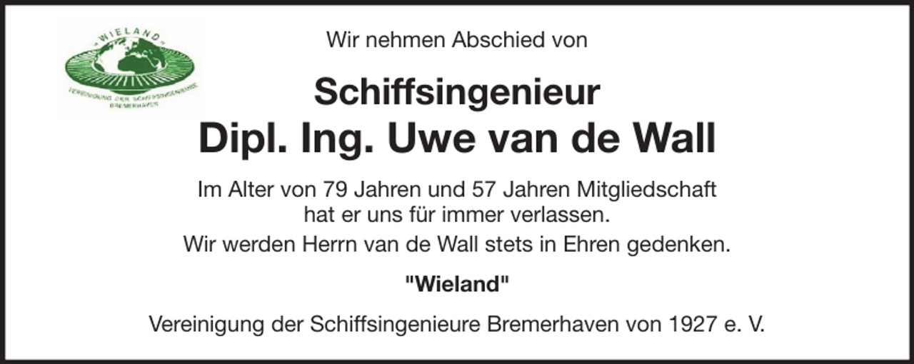 <p>Wir nehmen Abschied von</p>
<p>Schiffsingenieur</p>
<p>Dipl. Ing. Uwe van de Wall<br />Im Alter von 79 Jahren und 57 Jahren Mitgliedschaft<br />hat er uns für immer verlassen.<br />Wir werden Herrn van de Wall stets in Ehren gedenken.<br />"Wieland"<br />Vereinigung der Schiffsingenieure Bremerhaven von 1927 e. V.</p>