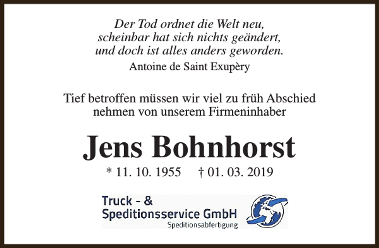 <p>Der Tod ordnet die Welt neu,<br />scheinbar hat sich nichts geändert,<br />und doch ist alles anders geworden.<br />Antoine de Saint Exupèry</p><p>Tief betroffen müssen wir viel zu früh Abschied<br />nehmen von unserem Firmeninhaber</p><p>Jens Bohnhorst<br />* 11. 10. 1955</p><p>† 01. 03. 2019</p>