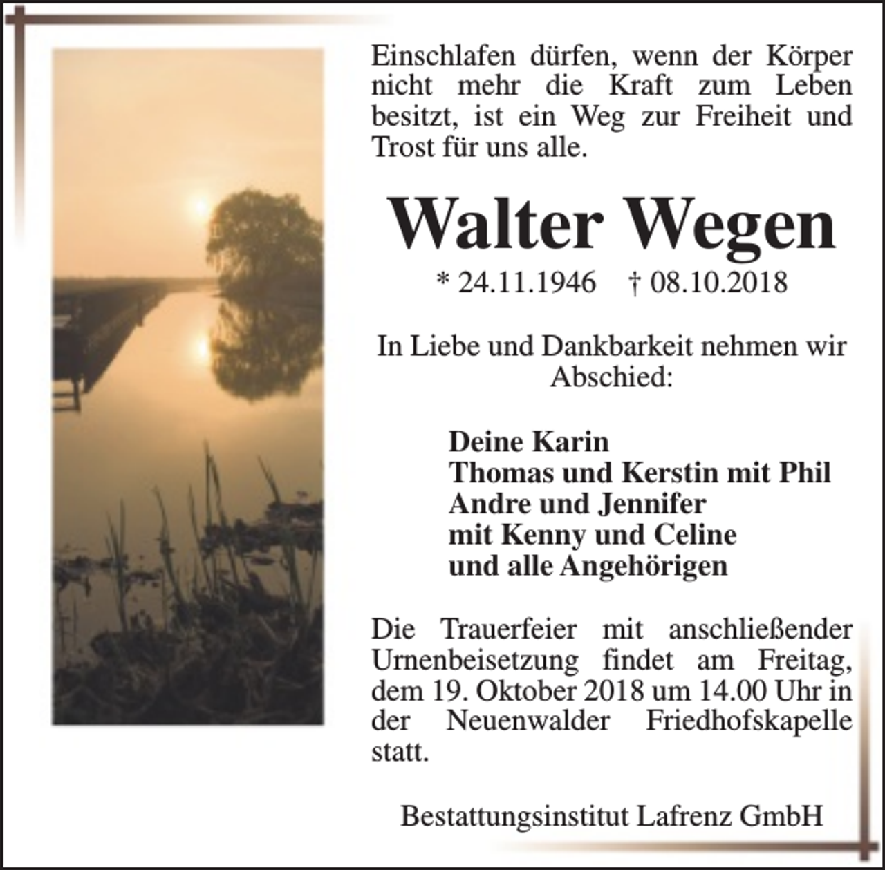 <p>Einschlafen dürfen, wenn der Körper<br />nicht mehr die Kraft zum Leben<br />besitzt, ist ein Weg zur Freiheit und<br />Trost für uns alle.</p><p>Walter Wegen<br />* 24.11.1946</p><p>† 08.10.2018</p><p>In Liebe und Dankbarkeit nehmen wir<br />Abschied:<br />Deine Karin<br />Thomas und Kerstin mit Phil<br />Andre und Jennifer<br />mit Kenny und Celine<br />und alle Angehörigen<br />Die Trauerfeier mit anschließender<br />Urnenbeisetzung findet am Freitag,<br />dem 19. Oktober 2018 um 14.00 Uhr in<br />der Neuenwalder Friedhofskapelle<br />statt.<br />Bestattungsinstitut Lafrenz GmbH</p>