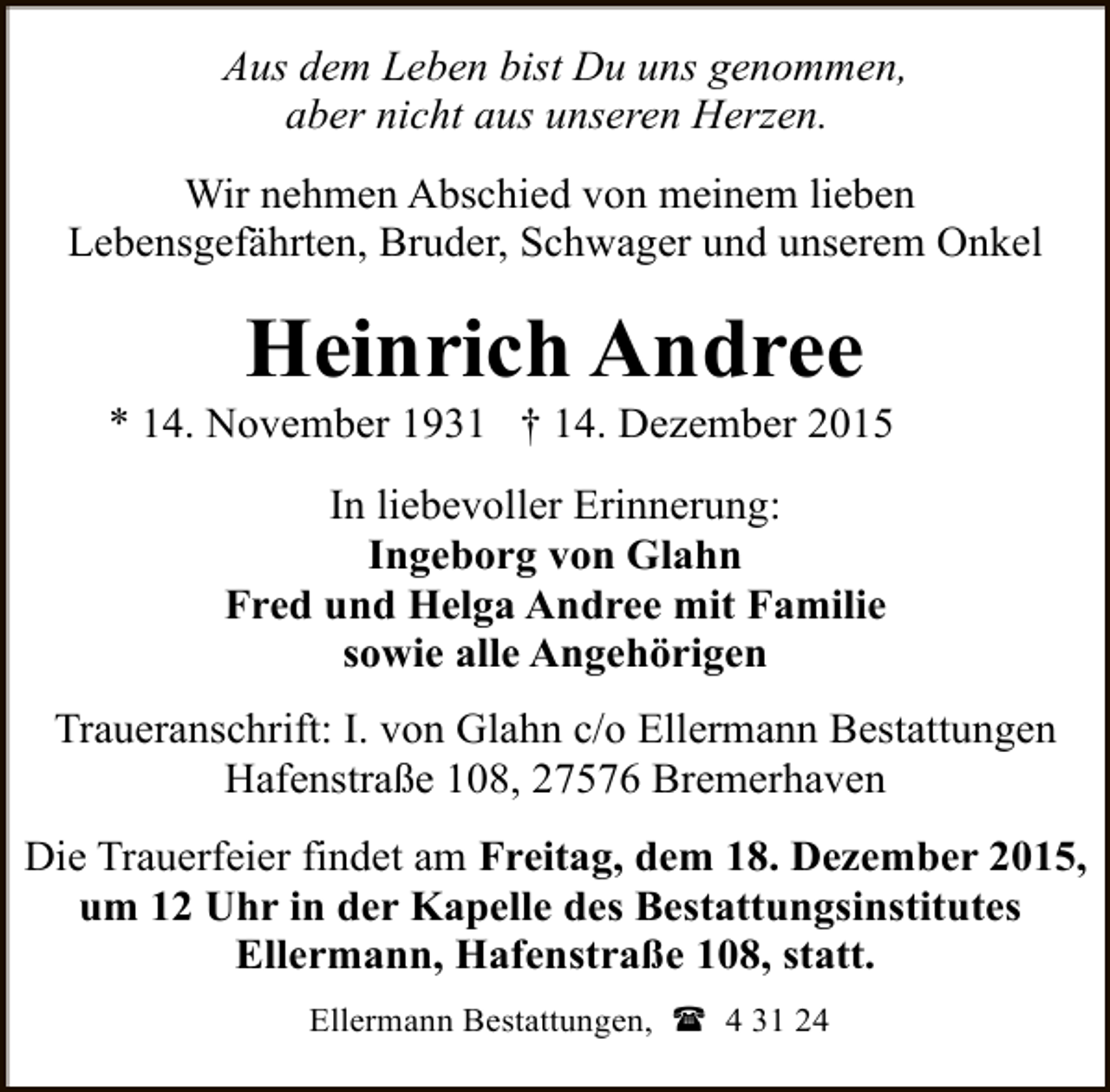 <p>Aus dem Leben bist Du uns genommen,<br />aber nicht aus unseren Herzen.<br />Wir nehmen Abschied von meinem lieben<br />Lebensgefährten, Bruder, Schwager und unserem Onkel</p><p>Heinrich Andree</p><p>* 14. November 1931 † 14. Dezember 2015<br />In liebevoller Erinnerung:<br />Ingeborg von Glahn<br />Fred und Helga Andree mit Familie<br />sowie alle Angehörigen<br />Traueranschrift: I. von Glahn c/o Ellermann Bestattungen<br />Hafenstraße 108, 27576 Bremerhaven<br />Die Trauerfeier findet am Freitag, dem 18. Dezember 2015,<br />um 12 Uhr in der Kapelle des Bestattungsinstitutes<br />Ellermann, Hafenstraße 108, statt.<br />Ellermann Bestattungen, ( 4 31 24</p>
