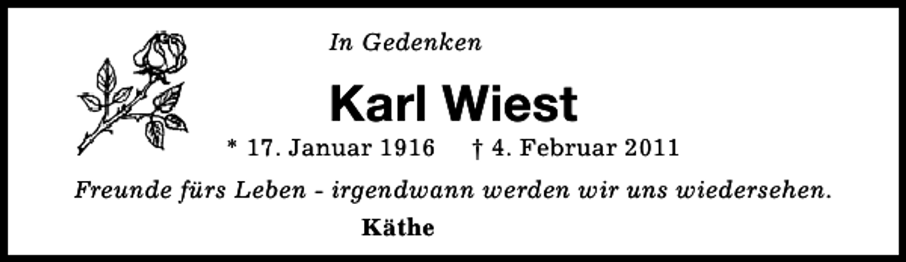 <p>In Gedenken</p><p>Karl Wiest</p><p>* 17. Januar 1916</p><p>† 4. Februar 2011</p><p>Freunde fürs Leben - irgendwann werden wir uns wiedersehen.<br />Käthe</p>