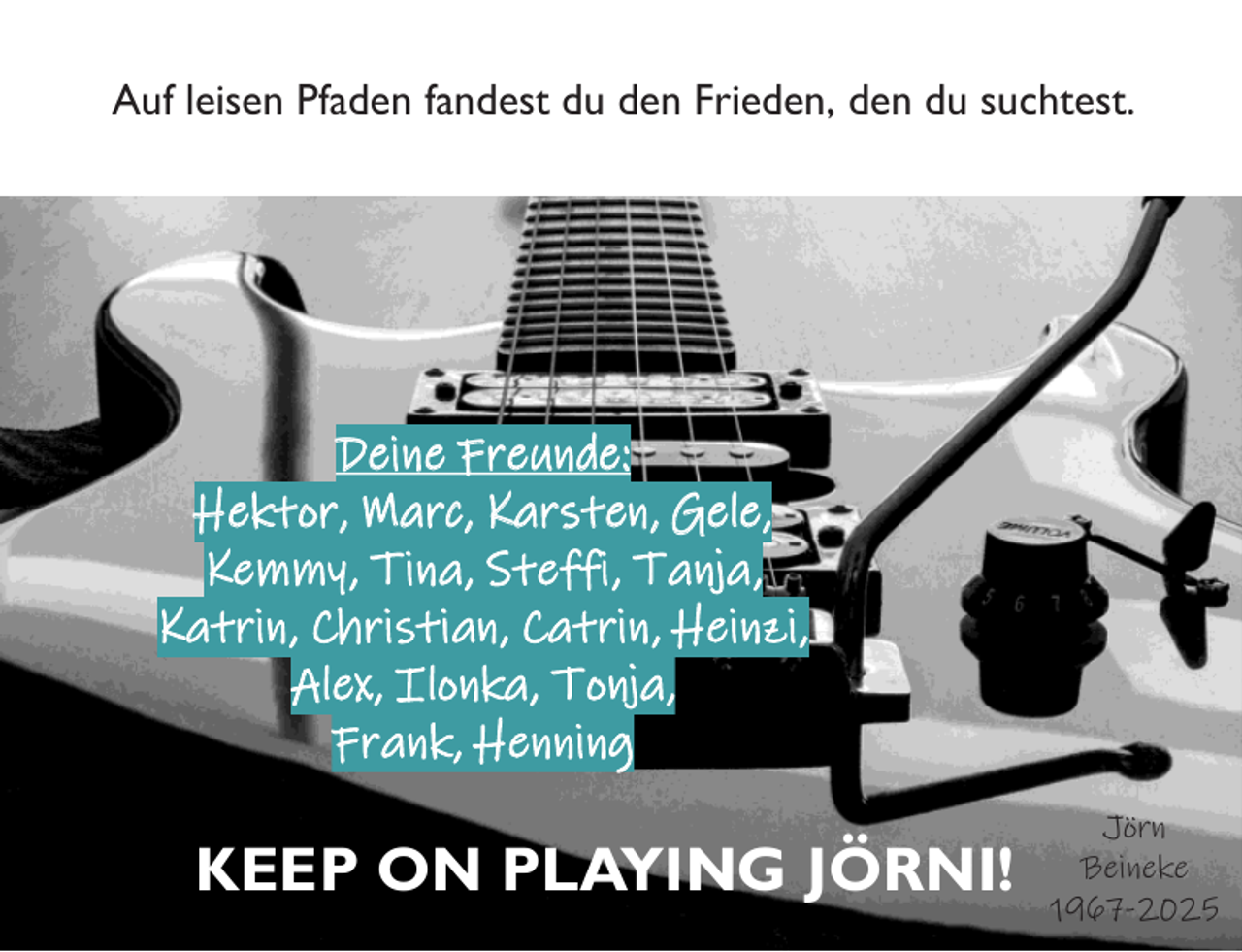 <p>Auf leisen Pfaden fandest du den Frieden, den du suchtest.</p>
<p>Deine Freunde:<br />Hektor, Marc, Karsten, Gele,<br />Kemmy, Tina, Steffi, Tanja,<br />Katrin, Christian, Catrin, Heinzi,<br />Alex, Ilonka, Tonja,<br />Frank, Henning</p>
<p>KEEP ON PLAYING JÖRNI!</p>
<p>Jörn<br />Beineke<br />1967-2025</p>