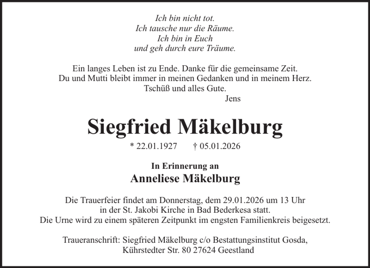 <p>Ich bin nicht tot.<br />Ich tausche nur die Räume.<br />Ich bin in Euch<br />und geh durch eure Träume.<br />Ein langes Leben ist zu Ende. Danke für die gemeinsame Zeit.<br />Du und Mutti bleibt immer in meinen Gedanken und in meinem Herz.<br />Tschüß und alles Gute.<br />Jens</p><p>Siegfried Mäkelburg<br />* 22.01.1927</p><p>† 05.01.2026</p><p>In Erinnerung an</p><p>Anneliese Mäkelburg<br />Die Trauerfeier findet am Donnerstag, dem 29.01.2026 um 13 Uhr<br />in der St. Jakobi Kirche in Bad Bederkesa statt.<br />Die Urne wird zu einem späteren Zeitpunkt im engsten Familienkreis beigesetzt.<br />Traueranschrift: Siegfried Mäkelburg c/o Bestattungsinstitut Gosda,<br />Kührstedter Str. 80 27624 Geestland</p>