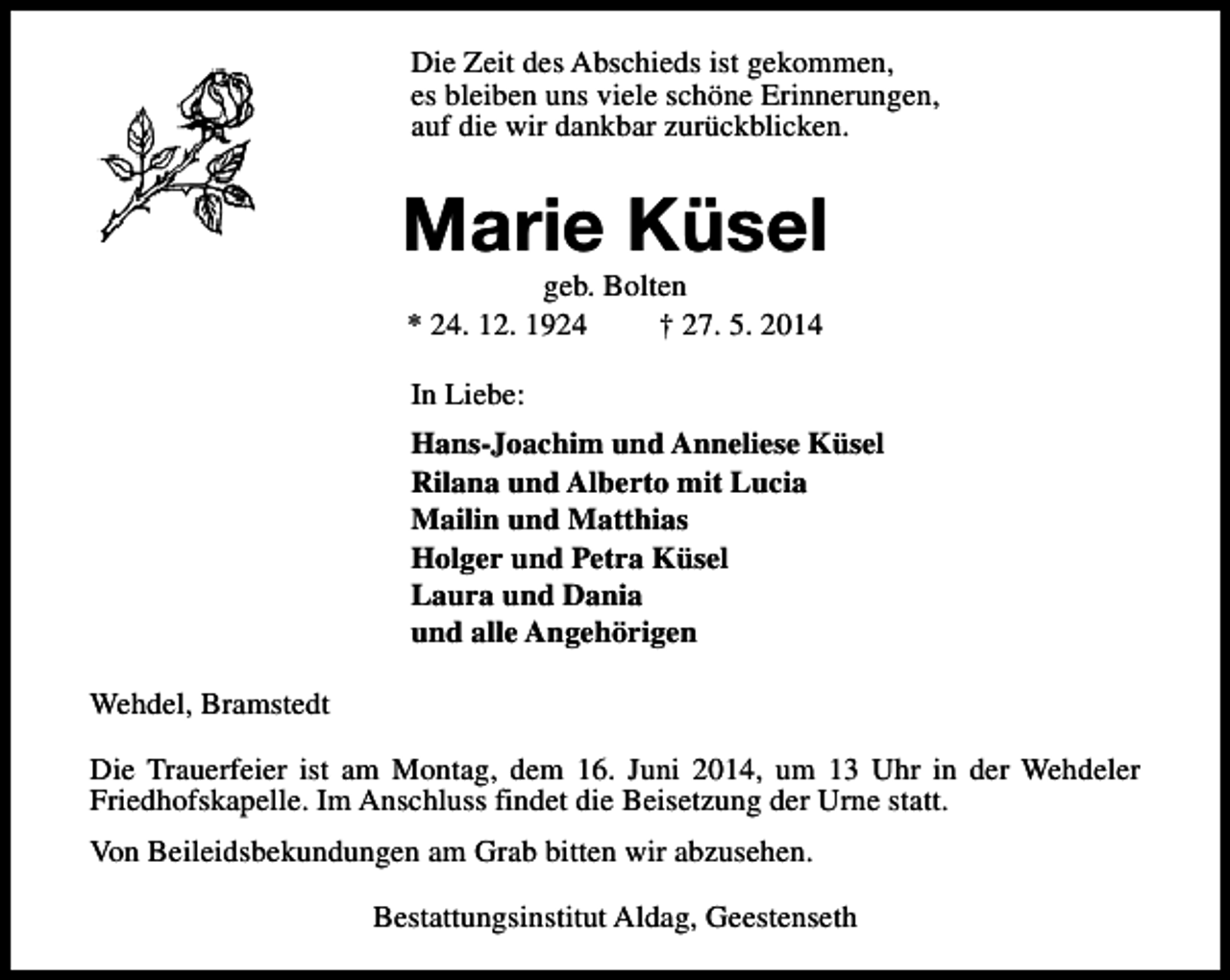 <p>Die Zeit des Abschieds ist gekommen,<br />es bleiben uns viele schöne Erinnerungen,<br />auf die wir dankbar zurückblicken.</p><p>Marie Küsel<br />geb. Bolten<br />* 24. 12. 1924<br />† 27. 5. 2014<br />In Liebe:<br />Hans-Joachim und Anneliese Küsel<br />Rilana und Alberto mit Lucia<br />Mailin und Matthias<br />Holger und Petra Küsel<br />Laura und Dania<br />und alle Angehörigen<br />Wehdel, Bramstedt<br />Die Trauerfeier ist am Montag, dem 16. Juni 2014, um 13 Uhr in der Wehdeler<br />Friedhofskapelle. Im Anschluss findet die Beisetzung der Urne statt.<br />Von Beileidsbekundungen am Grab bitten wir abzusehen.<br />Bestattungsinstitut Aldag, Geestenseth</p>