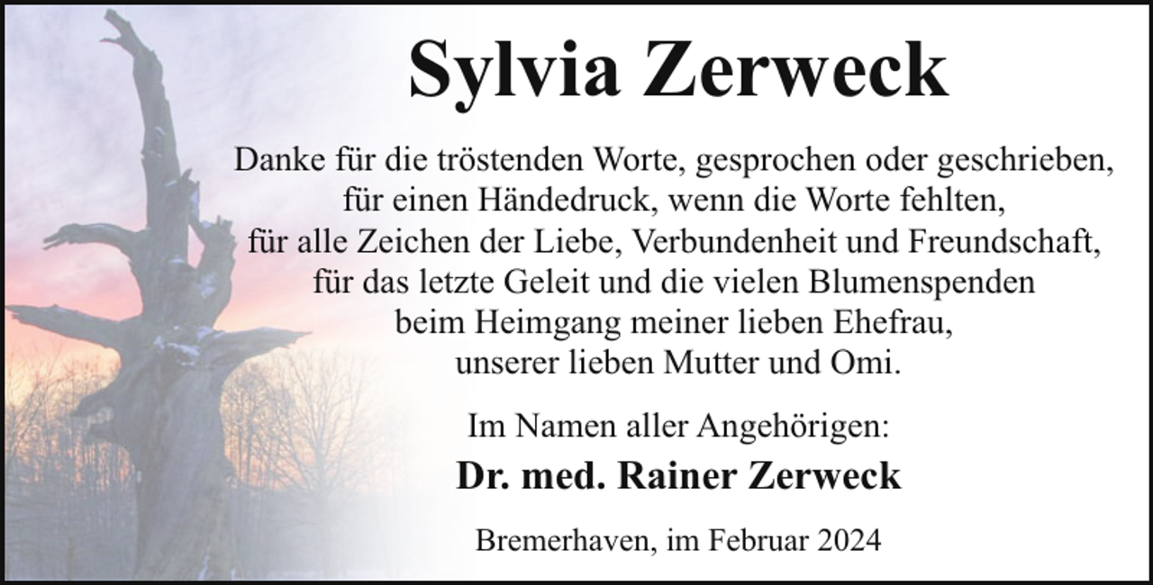 <p>Sylvia Zerweck<br />Danke für die tröstenden Worte, gesprochen oder geschrieben,<br />für einen Händedruck, wenn die Worte fehlten,<br />für alle Zeichen der Liebe, Verbundenheit und Freundschaft,<br />für das letzte Geleit und die vielen Blumenspenden<br />beim Heimgang meiner lieben Ehefrau,<br />unserer lieben Mutter und Omi.<br />Im Namen aller Angehörigen:</p><p>Dr. med. Rainer Zerweck<br />Bremerhaven, im Februar 2024</p>