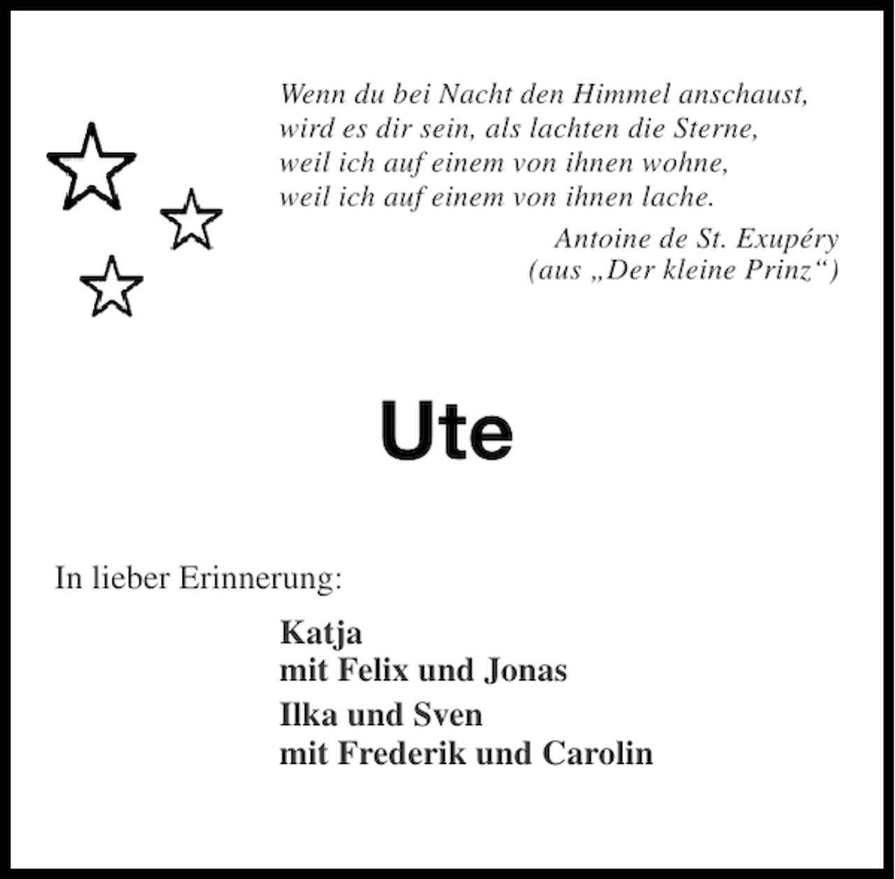 <p>Wenn du bei Nacht den Himmel anschaust,<br />wird es dir sein, als lachten die Sterne,<br />weil ich auf einem von ihnen wohne,<br />weil ich auf einem von ihnen lache.<br />Antoine de St. Exupéry<br />(aus „Der kleine Prinz“)</p><p>Ute<br />In lieber Erinnerung:<br />Katja<br />mit Felix und Jonas<br />Ilka und Sven<br />mit Frederik und Carolin</p>