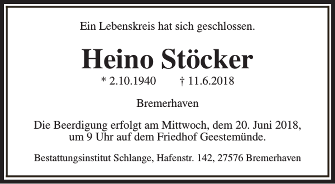 <p>Ein Lebenskreis hat sich geschlossen.</p><p>Heino Stöcker<br />* 2.10.1940</p><p>† 11.6.2018</p><p>Bremerhaven<br />Die Beerdigung erfolgt am Mittwoch, dem 20. Juni 2018,<br />um 9 Uhr auf dem Friedhof Geestemünde.<br />Bestattungsinstitut Schlange, Hafenstr. 142, 27576 Bremerhaven</p>